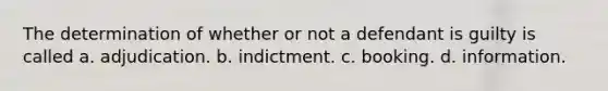 The determination of whether or not a defendant is guilty is called a. adjudication. b. indictment. c. booking. d. information.