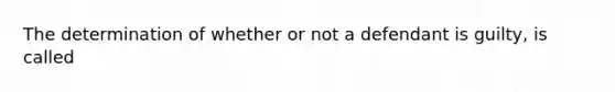 The determination of whether or not a defendant is guilty, is called