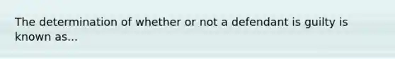 The determination of whether or not a defendant is guilty is known as...