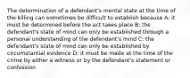 The determination of a defendant's mental state at the time of the killing can sometimes be difficult to establish because A: it must be determined before the act takes place B: the defendant's state of mind can only be established through a personal understanding of the defendant's mind C: the defendant's state of mind can only be established by circumstantial evidence D: it must be made at the time of the crime by either a witness or by the defendant's statement or confession