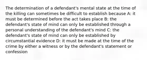 The determination of a defendant's mental state at the time of the killing can sometimes be difficult to establish because A: it must be determined before the act takes place B: the defendant's state of mind can only be established through a personal understanding of the defendant's mind C: the defendant's state of mind can only be established by circumstantial evidence D: it must be made at the time of the crime by either a witness or by the defendant's statement or confession