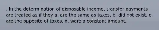 . In the determination of disposable income, transfer payments are treated as if they a. are the same as taxes. b. did not exist. c. are the opposite of taxes. d. were a constant amount.