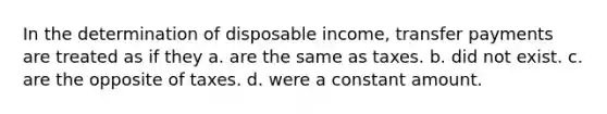 In the determination of disposable income, transfer payments are treated as if they a. are the same as taxes. b. did not exist. c. are the opposite of taxes. d. were a constant amount.