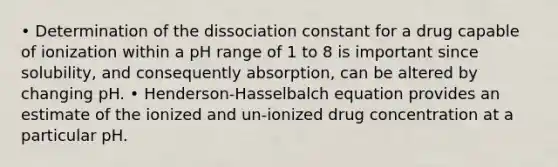 • Determination of the dissociation constant for a drug capable of ionization within a pH range of 1 to 8 is important since solubility, and consequently absorption, can be altered by changing pH. • Henderson-Hasselbalch equation provides an estimate of the ionized and un-ionized drug concentration at a particular pH.