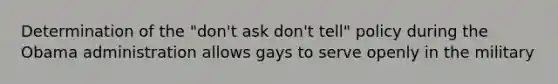 Determination of the "don't ask don't tell" policy during the Obama administration allows gays to serve openly in the military