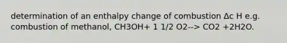 determination of an enthalpy change of combustion Δc H e.g. combustion of methanol, CH3OH+ 1 1/2 O2--> CO2 +2H2O.