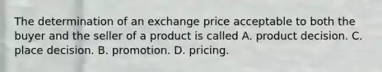 The determination of an exchange price acceptable to both the buyer and the seller of a product is called A. product decision. C. place decision. B. promotion. D. pricing.