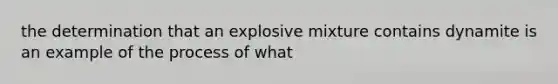 the determination that an explosive mixture contains dynamite is an example of the process of what