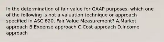 In the determination of fair value for GAAP purposes, which one of the following is not a valuation technique or approach specified in ASC 820, Fair Value Measurement? A.Market approach B.Expense approach C.Cost approach D.Income approach