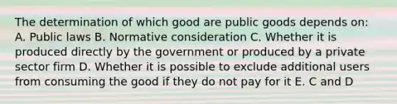 The determination of which good are public goods depends on: A. Public laws B. Normative consideration C. Whether it is produced directly by the government or produced by a private sector firm D. Whether it is possible to exclude additional users from consuming the good if they do not pay for it E. C and D