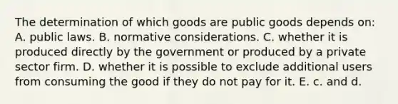 The determination of which goods are public goods depends on: A. public laws. B. normative considerations. C. whether it is produced directly by the government or produced by a private sector firm. D. whether it is possible to exclude additional users from consuming the good if they do not pay for it. E. c. and d.