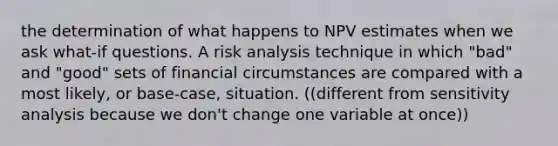 the determination of what happens to NPV estimates when we ask what-if questions. A <a href='https://www.questionai.com/knowledge/kWj0ZKxqfM-risk-analysis' class='anchor-knowledge'>risk analysis</a> technique in which "bad" and "good" sets of financial circumstances are compared with a most likely, or base-case, situation. ((different from <a href='https://www.questionai.com/knowledge/kNtHhT385o-sensitivity-analysis' class='anchor-knowledge'>sensitivity analysis</a> because we don't change one variable at once))