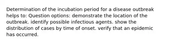 Determination of the incubation period for a disease outbreak helps to: Question options: demonstrate the location of the outbreak. identify possible infectious agents. show the distribution of cases by time of onset. verify that an epidemic has occurred.