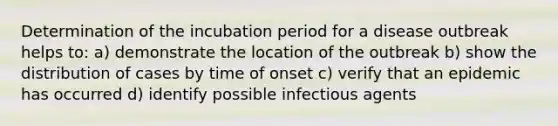 Determination of the incubation period for a disease outbreak helps to: a) demonstrate the location of the outbreak b) show the distribution of cases by time of onset c) verify that an epidemic has occurred d) identify possible infectious agents