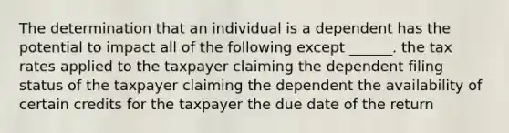 The determination that an individual is a dependent has the potential to impact all of the following except ______. the tax rates applied to the taxpayer claiming the dependent filing status of the taxpayer claiming the dependent the availability of certain credits for the taxpayer the due date of the return