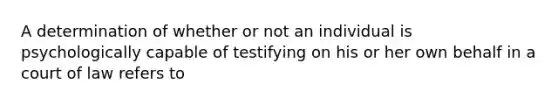 A determination of whether or not an individual is psychologically capable of testifying on his or her own behalf in a court of law refers to