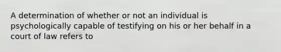 A determination of whether or not an individual is psychologically capable of testifying on his or her behalf in a court of law refers to