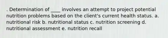 . Determination of ____ involves an attempt to project potential nutrition problems based on the client's current health status. a. nutritional risk b. nutritional status c. nutrition screening d. nutritional assessment e. nutrition recall