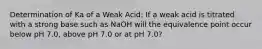 Determination of Ka of a Weak Acid: If a weak acid is titrated with a strong base such as NaOH will the equivalence point occur below pH 7.0, above pH 7.0 or at pH 7.0?