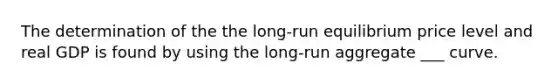 The determination of the the long-run equilibrium price level and real GDP is found by using the long-run aggregate ___ curve.