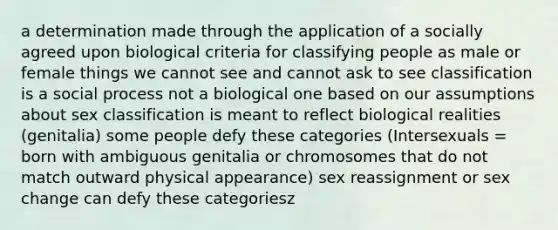 a determination made through the application of a socially agreed upon biological criteria for classifying people as male or female things we cannot see and cannot ask to see classification is a social process not a biological one based on our assumptions about sex classification is meant to reflect biological realities (genitalia) some people defy these categories (Intersexuals = born with ambiguous genitalia or chromosomes that do not match outward physical appearance) sex reassignment or sex change can defy these categoriesz