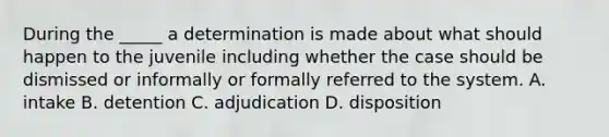 During the _____ a determination is made about what should happen to the juvenile including whether the case should be dismissed or informally or formally referred to the system. A. intake B. detention C. adjudication D. disposition