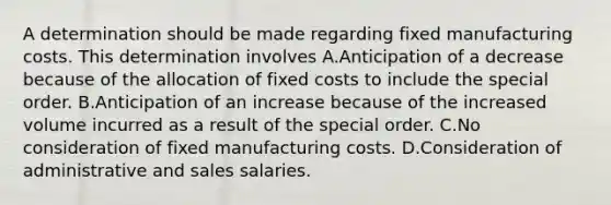 A determination should be made regarding fixed manufacturing costs. This determination involves A.Anticipation of a decrease because of the allocation of fixed costs to include the special order. B.Anticipation of an increase because of the increased volume incurred as a result of the special order. C.No consideration of fixed manufacturing costs. D.Consideration of administrative and sales salaries.