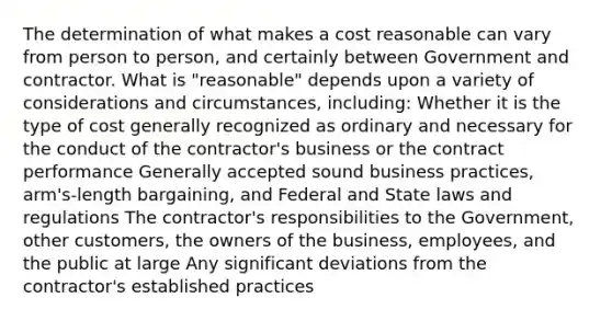 The determination of what makes a cost reasonable can vary from person to person, and certainly between Government and contractor. What is "reasonable" depends upon a variety of considerations and circumstances, including: Whether it is the type of cost generally recognized as ordinary and necessary for the conduct of the contractor's business or the contract performance Generally accepted sound business practices, arm's-length bargaining, and Federal and State laws and regulations The contractor's responsibilities to the Government, other customers, the owners of the business, employees, and the public at large Any significant deviations from the contractor's established practices