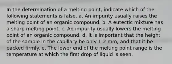 In the determination of a melting point, indicate which of the following statements is false. a. An impurity usually raises the melting point of an organic compound. b. A eutectic mixture has a sharp melting point. c. An impurity usually lowers the melting point of an organic compound. d. It is important that the height of the sample in the capillary be only 1-2 mm, and that it be packed firmly. e. The lower end of the melting point range is the temperature at which the first drop of liquid is seen.