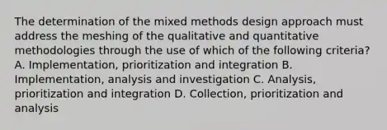 The determination of the mixed methods design approach must address the meshing of the qualitative and quantitative methodologies through the use of which of the following criteria? A. Implementation, prioritization and integration B. Implementation, analysis and investigation C. Analysis, prioritization and integration D. Collection, prioritization and analysis