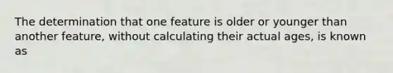 The determination that one feature is older or younger than another feature, without calculating their actual ages, is known as