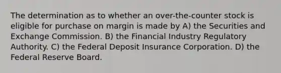 The determination as to whether an over-the-counter stock is eligible for purchase on margin is made by A) the Securities and Exchange Commission. B) the Financial Industry Regulatory Authority. C) the Federal Deposit Insurance Corporation. D) the Federal Reserve Board.