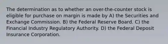 The determination as to whether an over-the-counter stock is eligible for purchase on margin is made by A) the Securities and Exchange Commission. B) the Federal Reserve Board. C) the Financial Industry Regulatory Authority. D) the Federal Deposit Insurance Corporation.