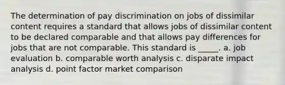 The determination of pay discrimination on jobs of dissimilar content requires a standard that allows jobs of dissimilar content to be declared comparable and that allows pay differences for jobs that are not comparable. This standard is _____. a. job evaluation b. comparable worth analysis c. disparate impact analysis d. point factor market comparison