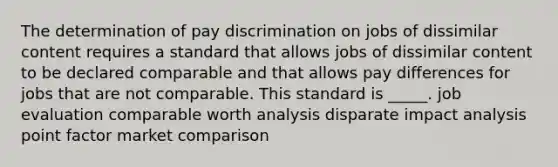 The determination of pay discrimination on jobs of dissimilar content requires a standard that allows jobs of dissimilar content to be declared comparable and that allows pay differences for jobs that are not comparable. This standard is _____. job evaluation comparable worth analysis disparate impact analysis point factor market comparison