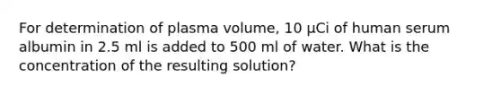 For determination of plasma volume, 10 µCi of human serum albumin in 2.5 ml is added to 500 ml of water. What is the concentration of the resulting solution?