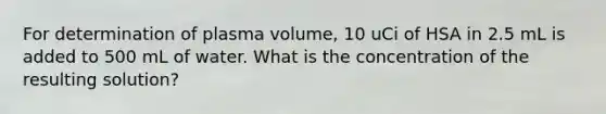 For determination of plasma volume, 10 uCi of HSA in 2.5 mL is added to 500 mL of water. What is the concentration of the resulting solution?