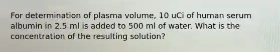 For determination of plasma volume, 10 uCi of human serum albumin in 2.5 ml is added to 500 ml of water. What is the concentration of the resulting solution?