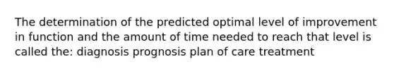 The determination of the predicted optimal level of improvement in function and the amount of time needed to reach that level is called the: diagnosis prognosis plan of care treatment