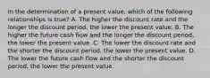 In the determination of a present value, which of the following relationships is true? A. The higher the discount rate and the longer the discount period, the lower the present value. B. The higher the future cash flow and the longer the discount period, the lower the present value. C. The lower the discount rate and the shorter the discount period, the lower the present value. D. The lower the future cash flow and the shorter the discount period, the lower the present value.