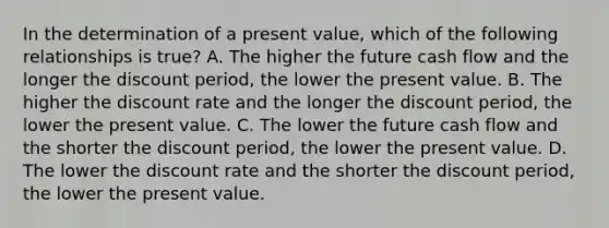 In the determination of a present value, which of the following relationships is true? A. The higher the future cash flow and the longer the discount period, the lower the present value. B. The higher the discount rate and the longer the discount period, the lower the present value. C. The lower the future cash flow and the shorter the discount period, the lower the present value. D. The lower the discount rate and the shorter the discount period, the lower the present value.