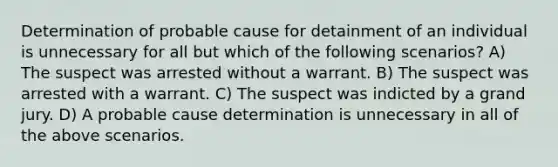 Determination of probable cause for detainment of an individual is unnecessary for all but which of the following scenarios? A) The suspect was arrested without a warrant. B) The suspect was arrested with a warrant. C) The suspect was indicted by a grand jury. D) A probable cause determination is unnecessary in all of the above scenarios.