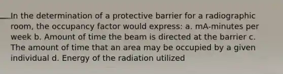 In the determination of a protective barrier for a radiographic room, the occupancy factor would express: a. mA-minutes per week b. Amount of time the beam is directed at the barrier c. The amount of time that an area may be occupied by a given individual d. Energy of the radiation utilized