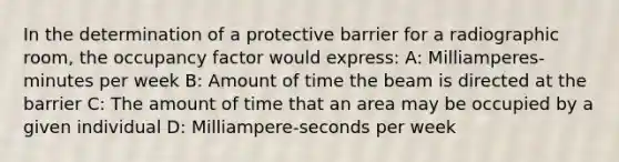 In the determination of a protective barrier for a radiographic room, the occupancy factor would express: A: Milliamperes-minutes per week B: Amount of time the beam is directed at the barrier C: The amount of time that an area may be occupied by a given individual D: Milliampere-seconds per week