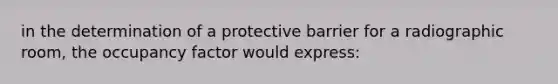 in the determination of a protective barrier for a radiographic room, the occupancy factor would express: