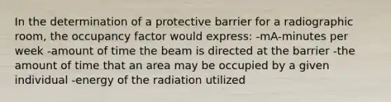 In the determination of a protective barrier for a radiographic room, the occupancy factor would express: -mA-minutes per week -amount of time the beam is directed at the barrier -the amount of time that an area may be occupied by a given individual -energy of the radiation utilized