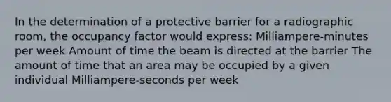 In the determination of a protective barrier for a radiographic room, the occupancy factor would express: Milliampere-minutes per week Amount of time the beam is directed at the barrier The amount of time that an area may be occupied by a given individual Milliampere-seconds per week