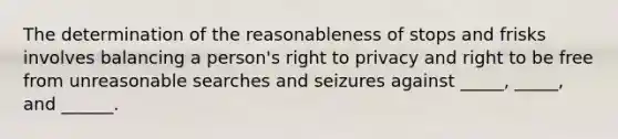 The determination of the reasonableness of stops and frisks involves balancing a person's right to privacy and right to be free from unreasonable searches and seizures against _____, _____, and ______.