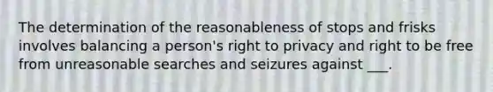 The determination of the reasonableness of stops and frisks involves balancing a person's right to privacy and right to be free from unreasonable searches and seizures against ___.