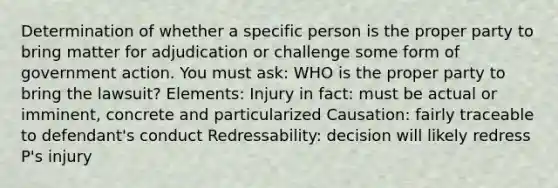 Determination of whether a specific person is the proper party to bring matter for adjudication or challenge some form of government action. You must ask: WHO is the proper party to bring the lawsuit? Elements: Injury in fact: must be actual or imminent, concrete and particularized Causation: fairly traceable to defendant's conduct Redressability: decision will likely redress P's injury